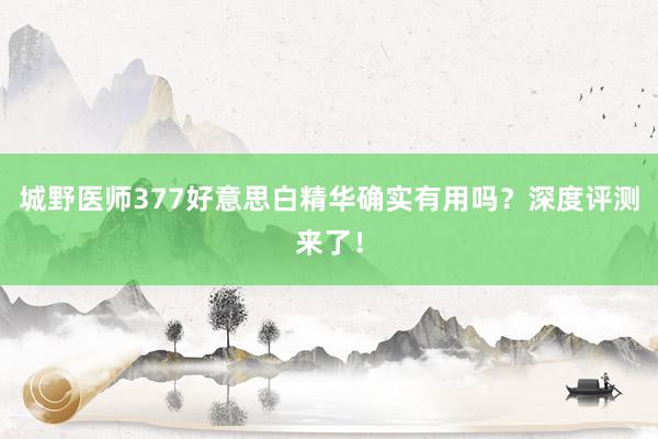 城野医师377好意思白精华确实有用吗？深度评测来了！