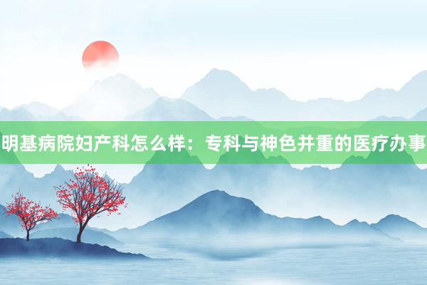 明基病院妇产科怎么样：专科与神色并重的医疗办事