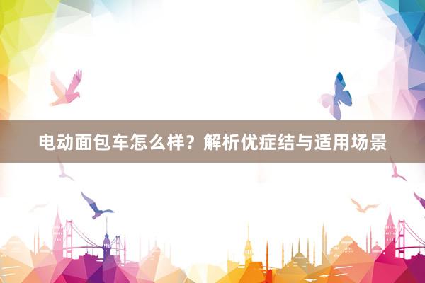电动面包车怎么样？解析优症结与适用场景