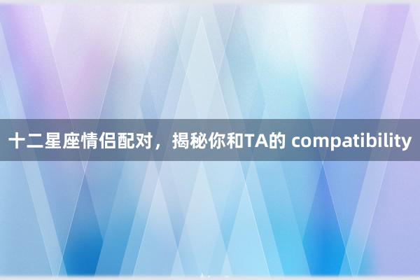 十二星座情侣配对，揭秘你和TA的 compatibility
