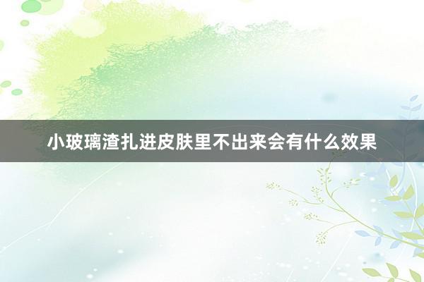 小玻璃渣扎进皮肤里不出来会有什么效果
